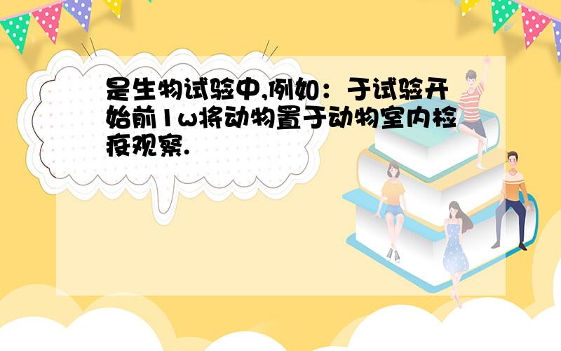 是生物试验中,例如：于试验开始前1w将动物置于动物室内检疫观察.