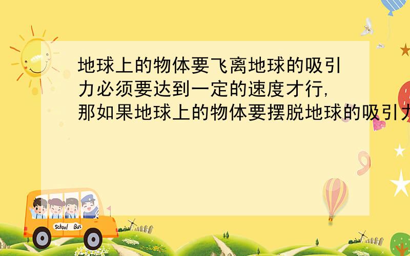 地球上的物体要飞离地球的吸引力必须要达到一定的速度才行,那如果地球上的物体要摆脱地球的吸引力必须要达到一定的速度（高于第一宇宙速度）才能飞离地球,否则会被地球吸引而无法