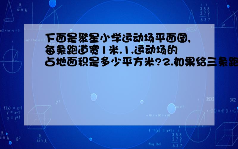 下面是聚星小学运动场平面图,每条跑道宽1米.1.运动场的占地面积是多少平方米?2.如果给三条跑道铺设塑胶,每平方米的价格是170元,一共需要多少钱?3.如果设计200m赛跑的起跑线,若进行200米赛