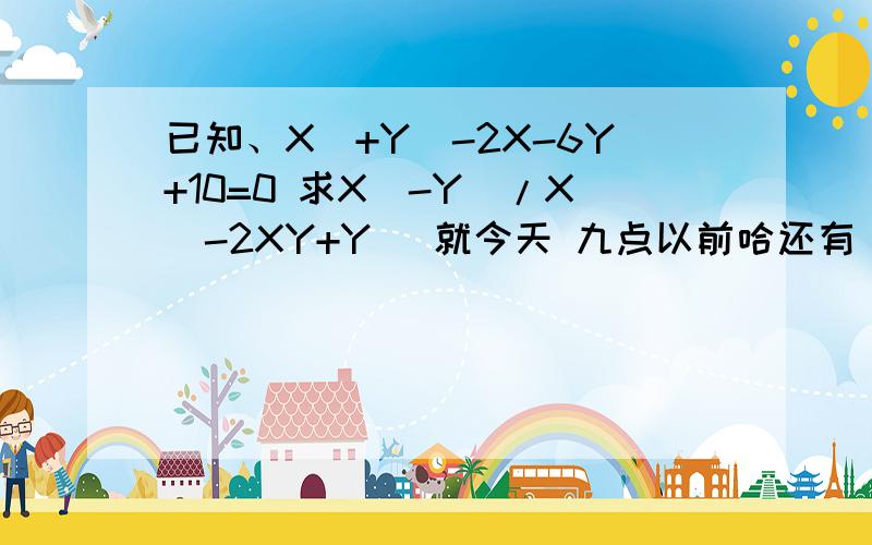 已知、X^+Y^-2X-6Y+10=0 求X^-Y^/X^-2XY+Y^ 就今天 九点以前哈还有