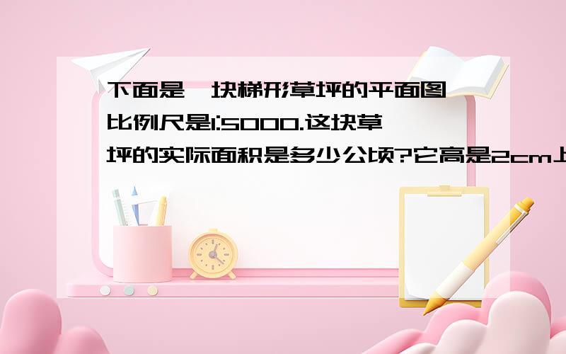 下面是一块梯形草坪的平面图,比例尺是1:5000.这块草坪的实际面积是多少公顷?它高是2cm上底是2.5cm下底是3.5cm.快!