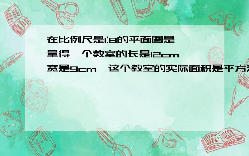 在比例尺是1:8的平面图是,量得一个教室的长是12cm,宽是9cm,这个教室的实际面积是平方米?搞错了,是1:80