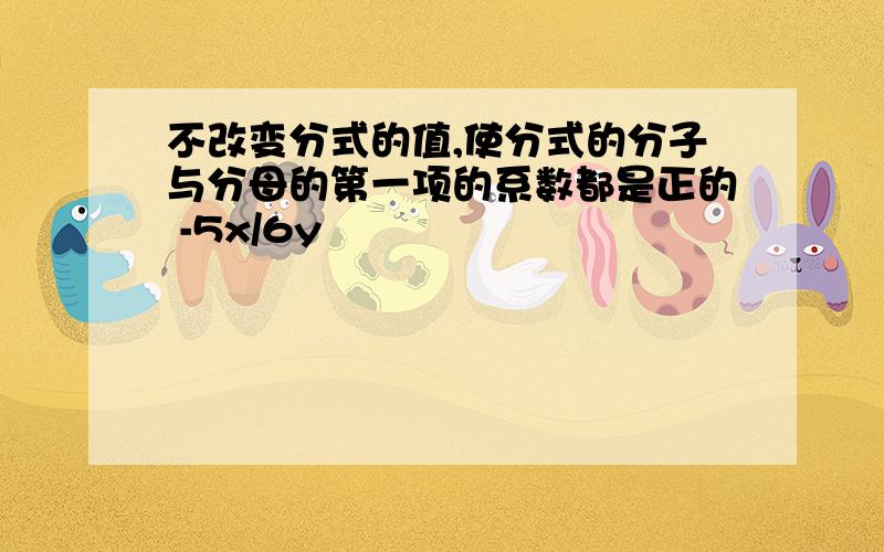 不改变分式的值,使分式的分子与分母的第一项的系数都是正的 -5x/6y