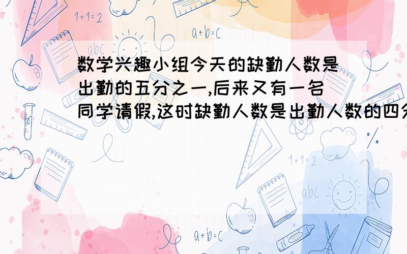 数学兴趣小组今天的缺勤人数是出勤的五分之一,后来又有一名同学请假,这时缺勤人数是出勤人数的四分之一.这个兴趣小组多少人?