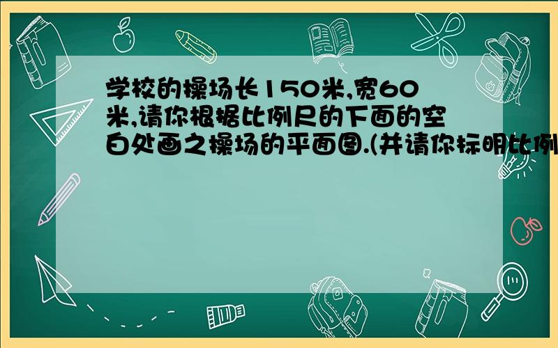 学校的操场长150米,宽60米,请你根据比例尺的下面的空白处画之操场的平面图.(并请你标明比例尺及长宽的厘米数)(1:3000)