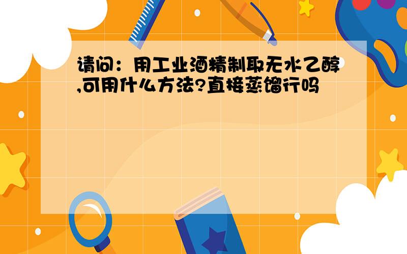 请问：用工业酒精制取无水乙醇,可用什么方法?直接蒸馏行吗