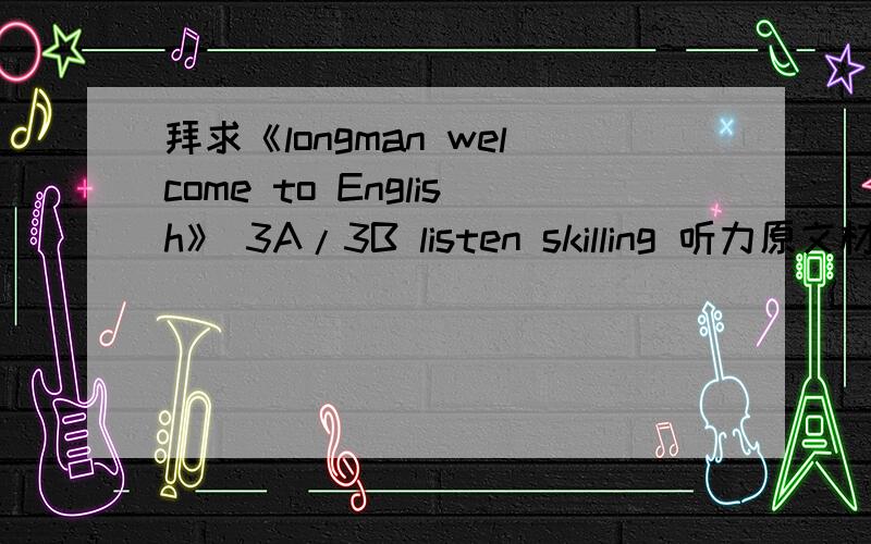 拜求《longman welcome to English》 3A/3B listen skilling 听力原文材料!