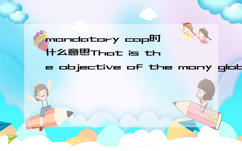 mandatory cap时什么意思That is the objective of the many global warming bills now circulating in Washington. The best of these would put a price on carbon through a mandatory cap on emissions from sources like power plants and cars, thus making