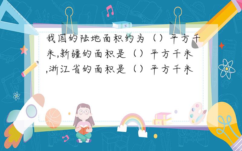 我国的陆地面积约为（）平方千米,新疆的面积是（）平方千米,浙江省的面积是（）平方千米