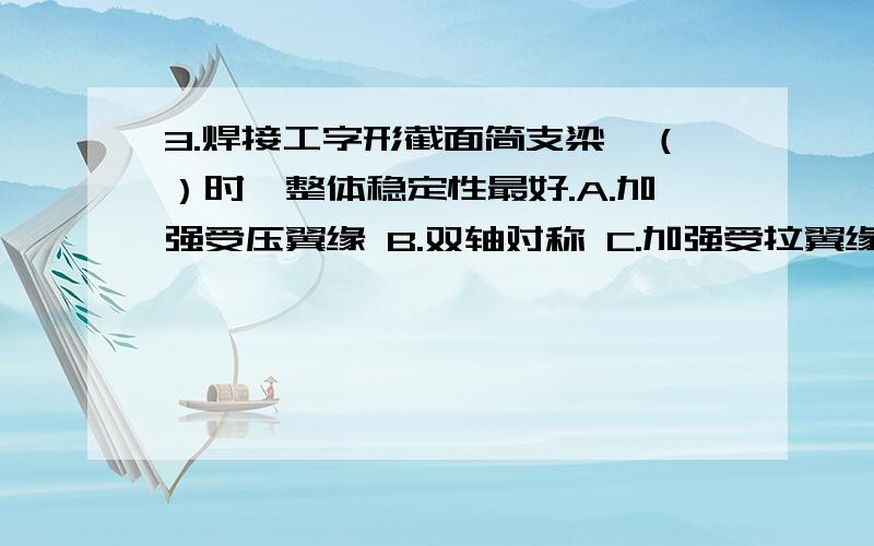 3.焊接工字形截面简支梁,（）时,整体稳定性最好.A.加强受压翼缘 B.双轴对称 C.加强受拉翼缘 D.梁