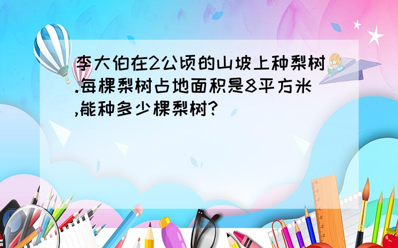 李大伯在2公顷的山坡上种梨树.每棵梨树占地面积是8平方米,能种多少棵梨树?