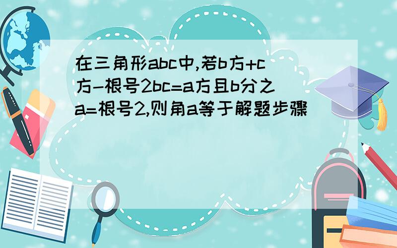 在三角形abc中,若b方+c方-根号2bc=a方且b分之a=根号2,则角a等于解题步骤