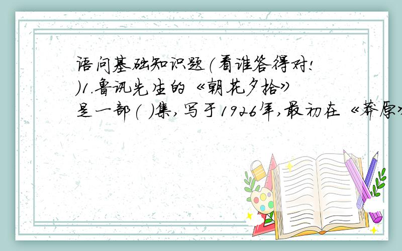 语问基础知识题（看谁答得对!）1.鲁讯先生的《朝花夕拾》是一部( ）集,写于1926年,最初在《莽原》上发表时名为（ ）.2.“粗拙”解释：3.练习属对天对（ ） 云对（ ） 溪对（ ） 塞北对（