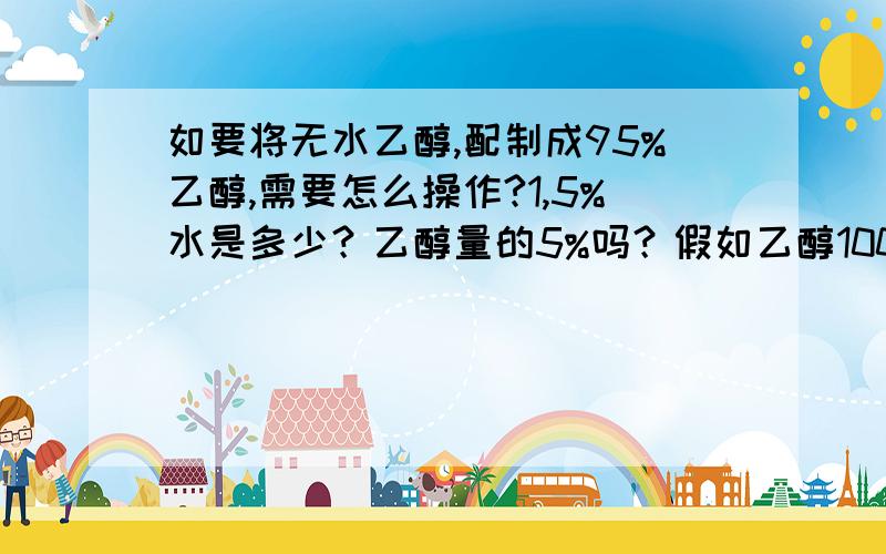 如要将无水乙醇,配制成95%乙醇,需要怎么操作?1,5%水是多少？乙醇量的5%吗？假如乙醇100ml，加水5ml吗？加5ml以后，溶液总容量是105ml吗？假如是105ml，100除以105等于95%吗？2,不蒸馏可以吗？有