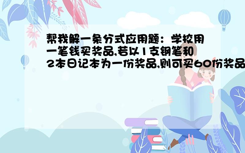 帮我解一条分式应用题：学校用一笔钱买奖品,若以1支钢笔和2本日记本为一份奖品,则可买60份奖品；若以1支钢笔和3本日记本为一份奖品,则可买50份奖品,问这笔钱全部用来买钢笔或日记本,可