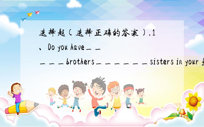 选择题(选择正确的答案).1、Do you have_____brothers______sisters in your family?A、some and B、some or C、any or D、any and2、Jim and Mary ____good____English and computer.A、are in B、is in C、are at D、is at3、How ____is the cin