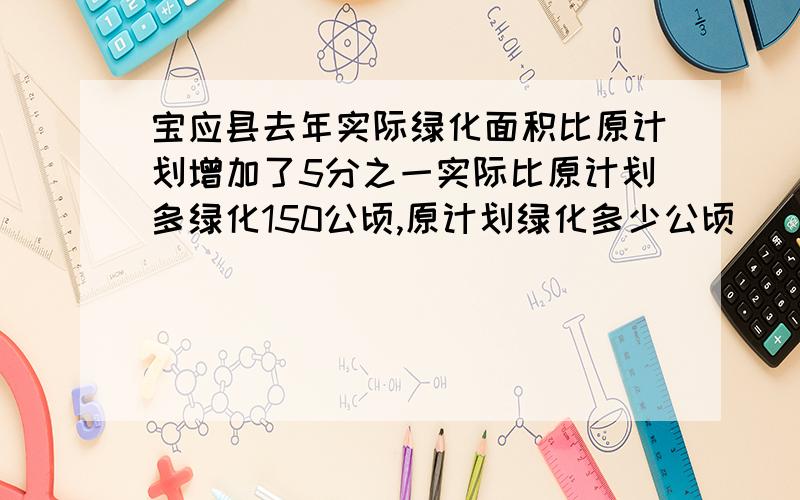 宝应县去年实际绿化面积比原计划增加了5分之一实际比原计划多绿化150公顷,原计划绿化多少公顷