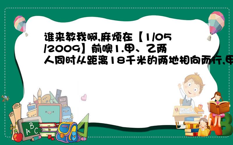 谁来教我啊,麻烦在【1/05/2009】前噢1.甲、乙两人同时从距离18千米的两地相向而行,甲每小时行4千米,乙每小时行5千米,如果丙骑摩托车与甲同时同向出发,每小时行45千米,遇到乙后,立即调头与