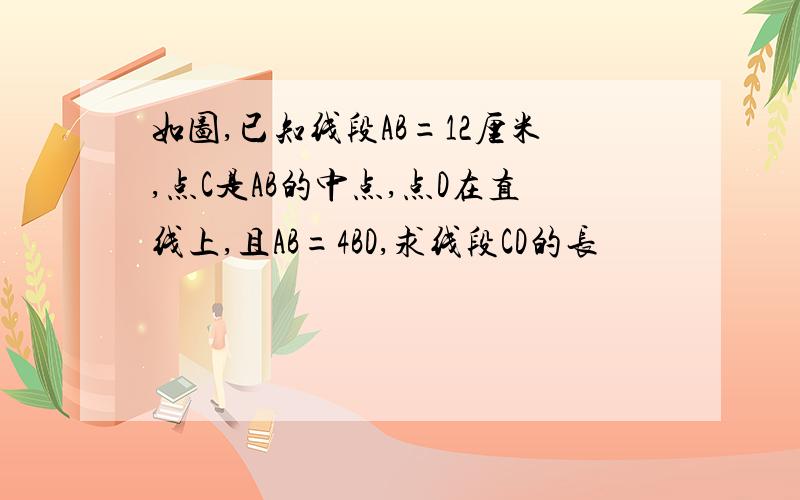 如图,已知线段AB=12厘米,点C是AB的中点,点D在直线上,且AB=4BD,求线段CD的长