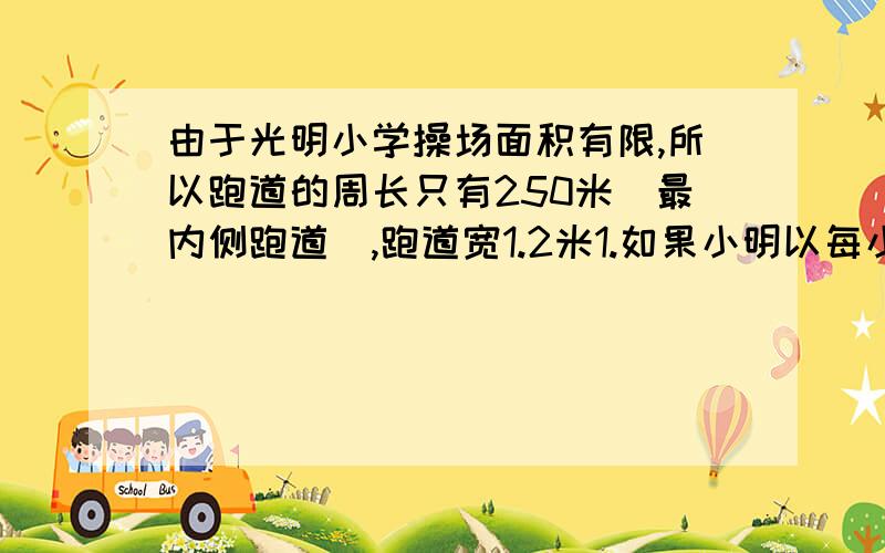 由于光明小学操场面积有限,所以跑道的周长只有250米（最内侧跑道）,跑道宽1.2米1.如果小明以每小时15千米的速度跑一圈（最内侧跑道）需要多少分钟?2.最内跑半圆部分的半径是30米，那么