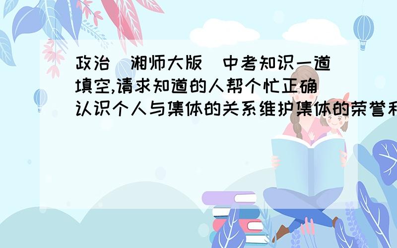 政治（湘师大版）中考知识一道填空,请求知道的人帮个忙正确认识个人与集体的关系维护集体的荣誉和利益.个人是集体的————————-,没有集体利益也没有——————；当个人利益