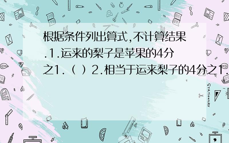 根据条件列出算式,不计算结果.1.运来的梨子是苹果的4分之1.（ ）2.相当于运来梨子的4分之1.（ ）3.运来的梨子比苹果多5分之1（ ）.4.运来的梨子比苹果少10分之1（ ）.5.运来的梨子比苹果的4