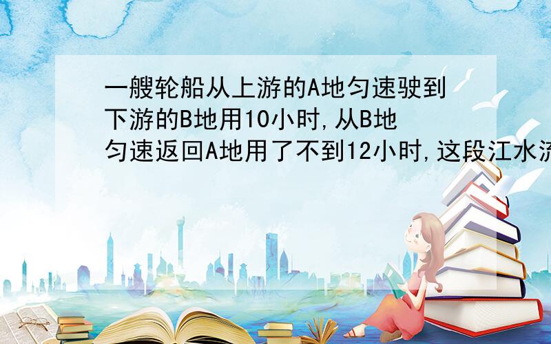 一艘轮船从上游的A地匀速驶到下游的B地用10小时,从B地匀速返回A地用了不到12小时,这段江水流速为3千米／时,轮船往返的静水速度V不变,V满足什么条件?用不等式组解上题．．（快．．．．．