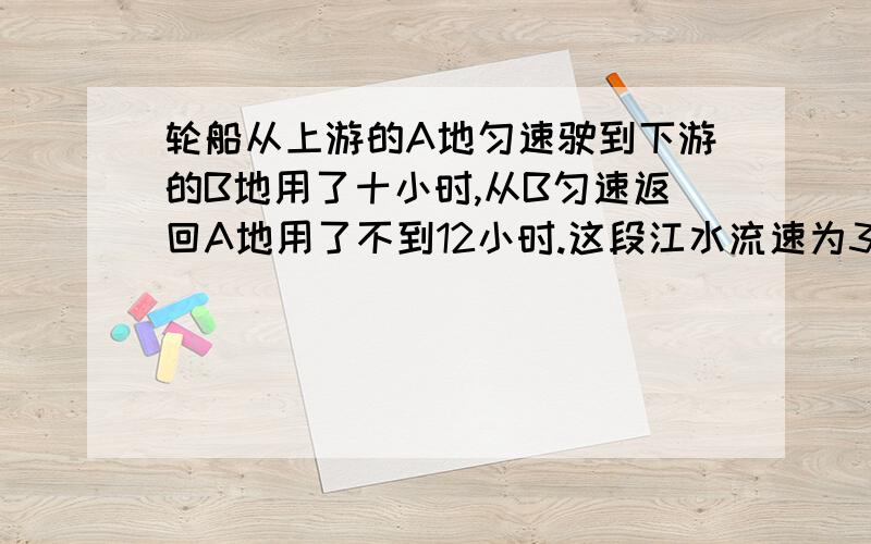 轮船从上游的A地匀速驶到下游的B地用了十小时,从B匀速返回A地用了不到12小时.这段江水流速为3千米时一艘轮船从某江上游的A地匀速驶到下游的B地用了十小时,从B匀速返回A地用了不到12小时