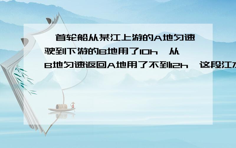 一首轮船从某江上游的A地匀速驶到下游的B地用了10h,从B地匀速返回A地用了不到12h,这段江水流速为3Km/h,轮船在静水里的往返速度v不变,v满足什么条件?