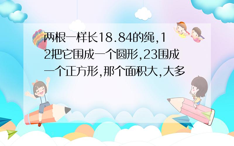 两根一样长18.84的绳,12把它围成一个圆形,23围成一个正方形,那个面积大,大多