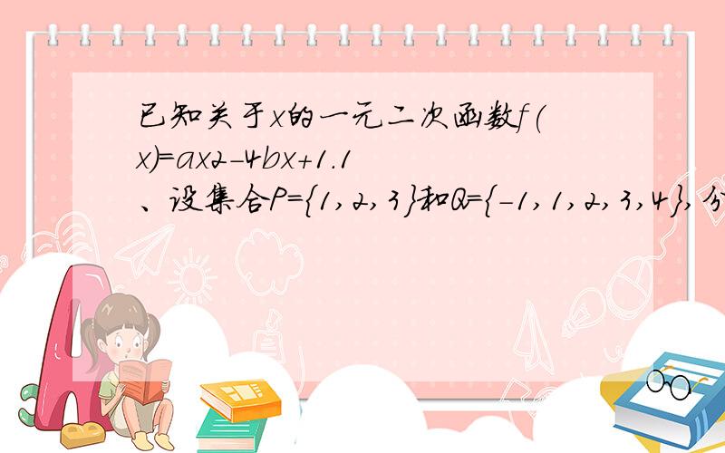 已知关于x的一元二次函数f(x)=ax2-4bx+1.1、设集合P={1,2,3}和Q={-1,1,2,3,4},分别从集合P和Q中随机取一个数作为a和b,求函数y=f(x)在区间[1,+∞]上是增函数的概率；2、设点（a,b）是区域{x+y-8≤0,x＞0,y＞