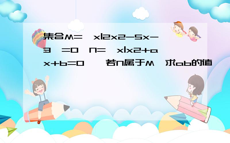 集合M=【x|2x2-5x-3】=0,N=【x|x2+ax+b=0】,若N属于M,求ab的值