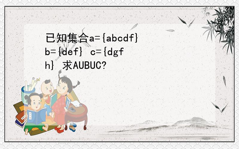 已知集合a={abcdf} b={def} c={dgfh} 求AUBUC?