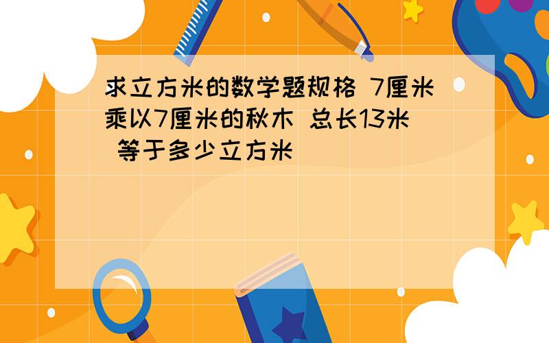 求立方米的数学题规格 7厘米乘以7厘米的秋木 总长13米 等于多少立方米