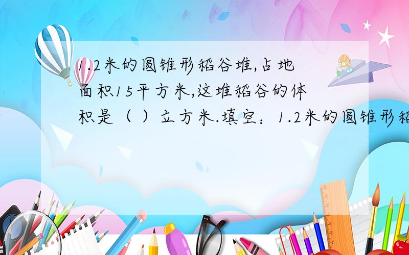 1.2米的圆锥形稻谷堆,占地面积15平方米,这堆稻谷的体积是（ ）立方米.填空：1.2米的圆锥形稻谷堆,占地面积15平方米,这堆稻谷的体积是（ ）立方米.2.一个底面积是9.6平方分米,高是1分米的圆