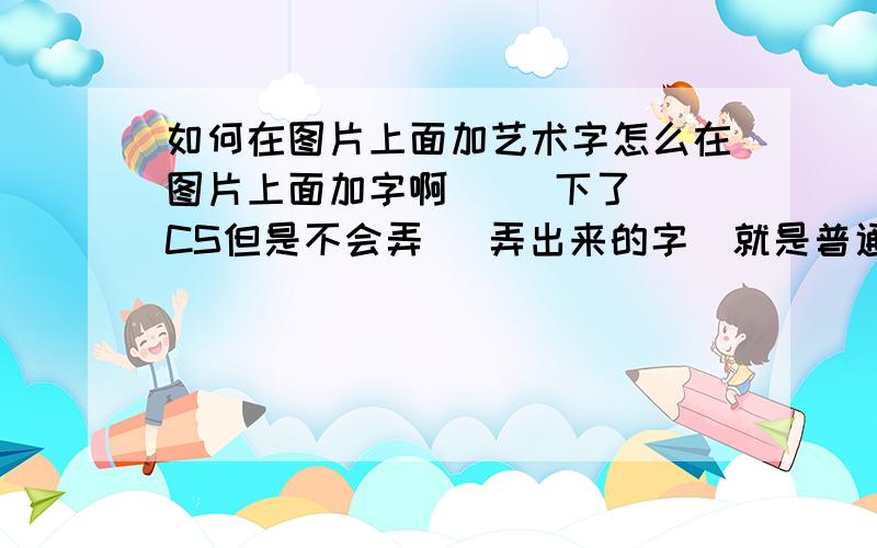 如何在图片上面加艺术字怎么在图片上面加字啊     下了CS但是不会弄   弄出来的字  就是普通写的字