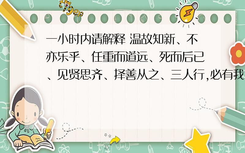 一小时内请解释 温故知新、不亦乐乎、任重而道远、死而后已、见贤思齐、择善从之、三人行,必有我师的意思一小时内第1个答完,答好,奖50分