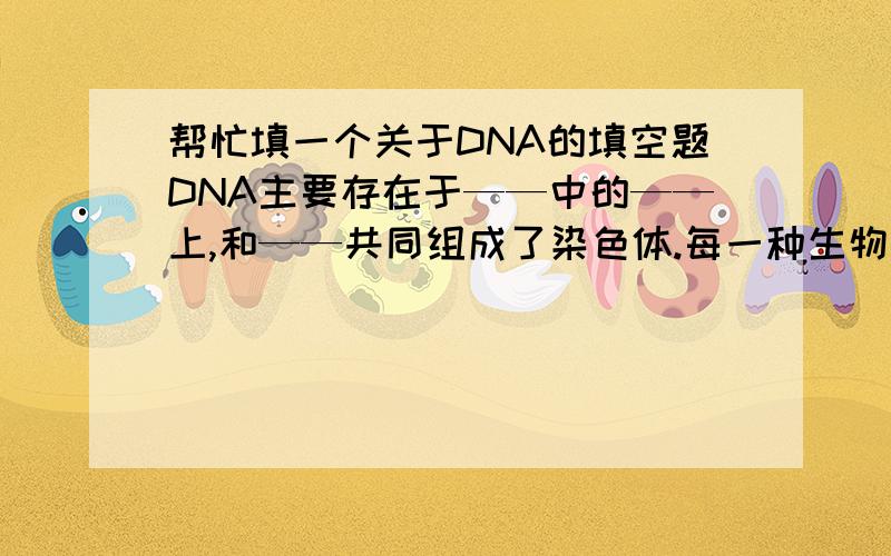 帮忙填一个关于DNA的填空题DNA主要存在于——中的——上,和——共同组成了染色体.每一种生物细胞核内的染色体数目是——的——在生物的遗传中具有重要作用,是——的控制中心.