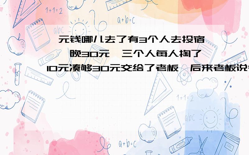 一元钱哪儿去了有3个人去投宿,一晚30元,三个人每人掏了10元凑够30元交给了老板,后来老板说今天优惠只要25元就够了,拿出5元命令服务生退还给他们,服务生偷偷藏起了2元,然后,把剩下的3元钱