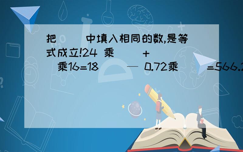 把（ ）中填入相同的数,是等式成立!24 乘（ ）+（ ）乘16=18（ ）— 0.72乘（ ）=566.2乘（ ）—（ ）= 4.16（ ）乘13.2+1.8乘（ ）=66.6答得好给15悬赏因为就这么点儿分啦!