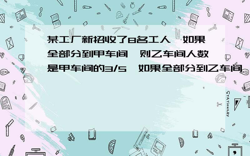 某工厂新招收了8名工人,如果全部分到甲车间,则乙车间人数是甲车间的3/5,如果全部分到乙车间,则两车间人数相等.甲、乙两车间原来各有多少人?