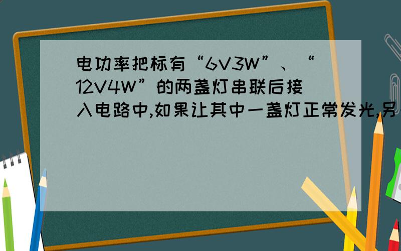 电功率把标有“6V3W”、“12V4W”的两盏灯串联后接入电路中,如果让其中一盏灯正常发光,另一盏灯的实际功率不超过额定功率,则加在该电路两端的电压应为多大?两盏灯的实际总功率是多少?