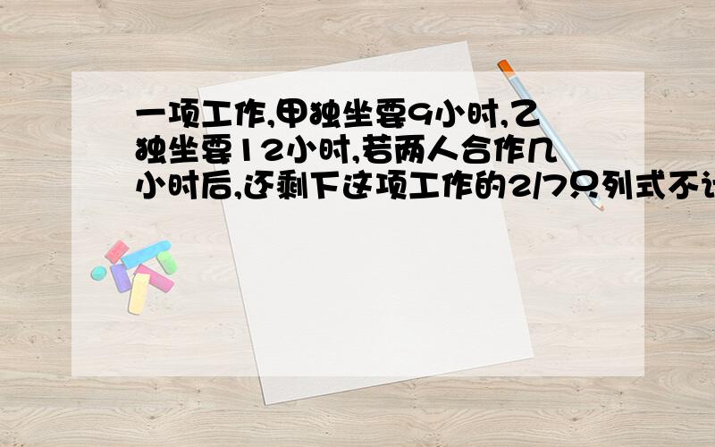 一项工作,甲独坐要9小时,乙独坐要12小时,若两人合作几小时后,还剩下这项工作的2/7只列式不计算