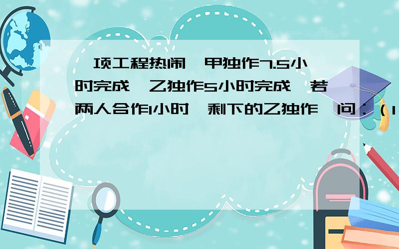 一项工程热闹,甲独作7.5小时完成,乙独作5小时完成,若两人合作1小时,剩下的乙独作,问：（1）乙还需要几小时完成?（2）如果此项工程共得报酬600元,那么暗工作量怎样分配?