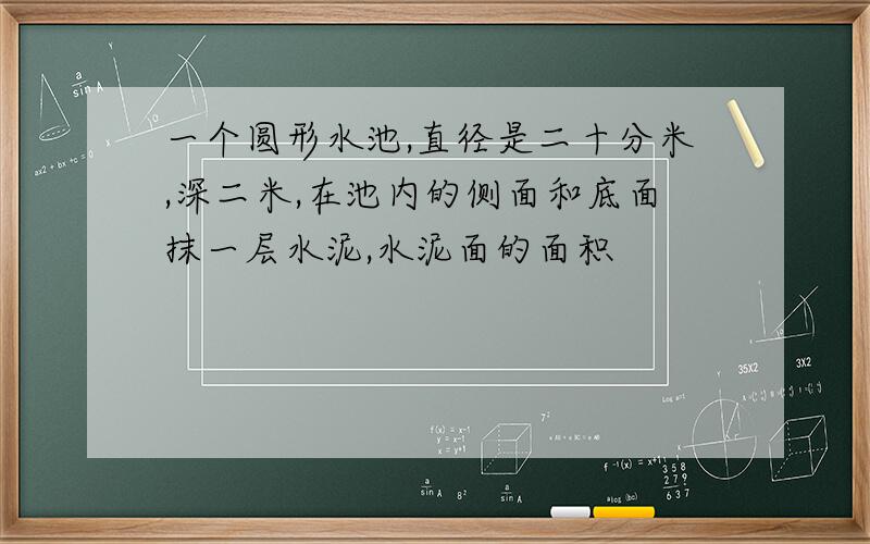 一个圆形水池,直径是二十分米,深二米,在池内的侧面和底面抹一层水泥,水泥面的面积