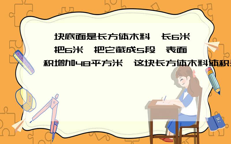 一块底面是长方体木料,长6米,把6米,把它截成5段,表面积增加48平方米,这块长方体木料体积是多少?一块底面是长方体木料，长6米，把它截成5段，表面积增加48平方分米，这块长方体木料体积