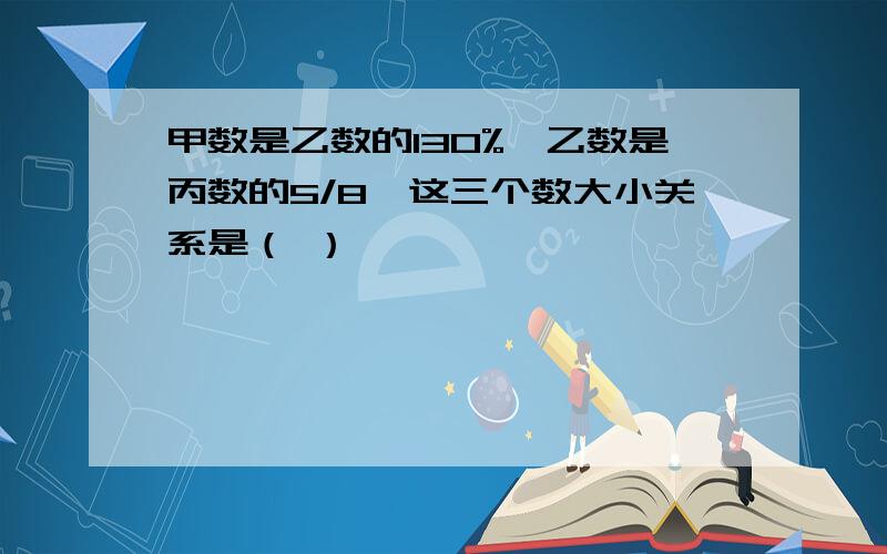 甲数是乙数的130%,乙数是丙数的5/8,这三个数大小关系是（ ）