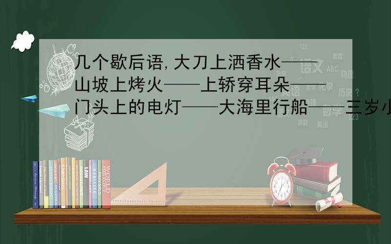 几个歇后语,大刀上洒香水——山坡上烤火——上轿穿耳朵——门头上的电灯——大海里行船——三岁小孩贴对联——三月里扇扇子——