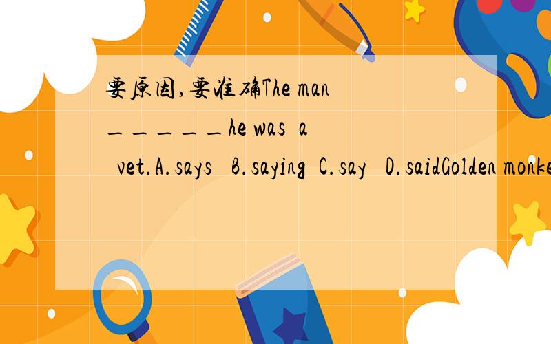 要原因,要准确The man_____he was  a  vet.A.says   B.saying  C.say   D.saidGolden monkeys eat______and nuts.A.leaves  B.leave  C.leaf  D.leafsmeimei likes fish _____and he likes eggs_____.he doesn't like meat________.A.a lot;a little;at all