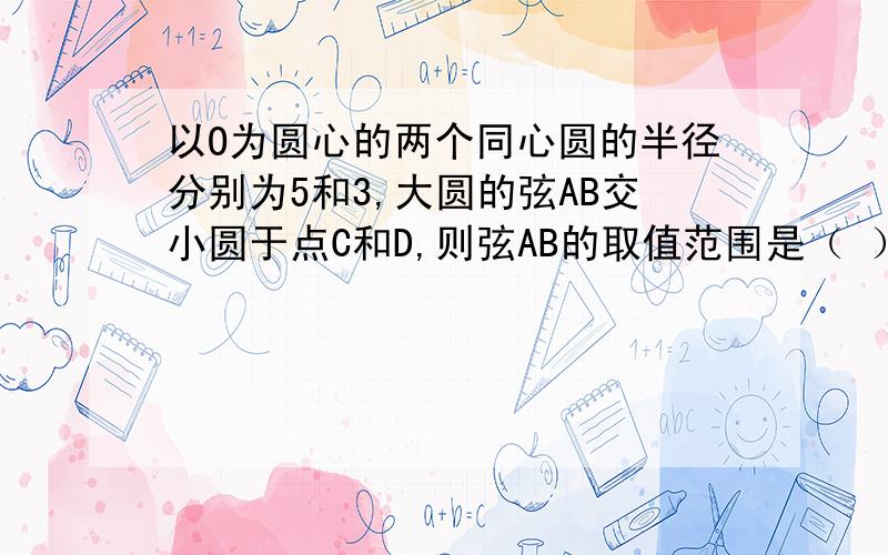 以O为圆心的两个同心圆的半径分别为5和3,大圆的弦AB交小圆于点C和D,则弦AB的取值范围是（ ）